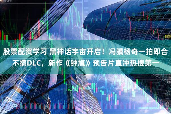 股票配资学习 黑神话宇宙开启！冯骥杨奇一拍即合不搞DLC，新作《钟馗》预告片直冲热搜第一