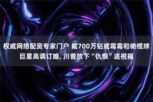 权威网络配资专家门户 戴700万钻戒霉霉和橄榄球巨星高调订婚, 川普放下“仇恨”送祝福