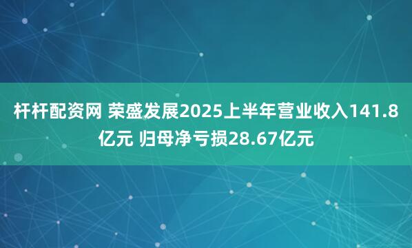杆杆配资网 荣盛发展2025上半年营业收入141.8亿元 归母净亏损28.67亿元
