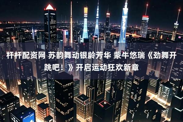 杆杆配资网 苏韵舞动银龄芳华 蒙牛悠瑞《劲舞开跳吧！》开启运动狂欢新章