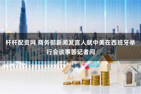 杆杆配资网 商务部新闻发言人就中美在西班牙举行会谈事答记者问