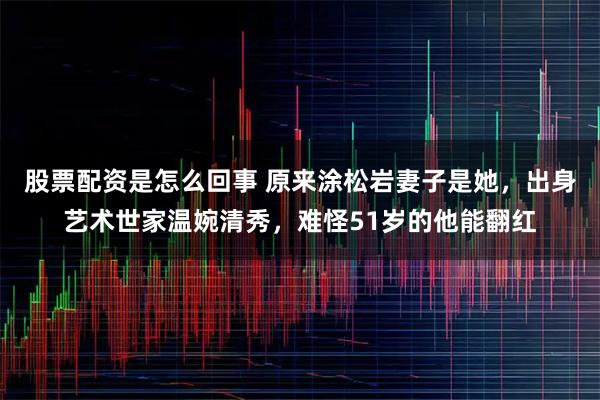 股票配资是怎么回事 原来涂松岩妻子是她，出身艺术世家温婉清秀，难怪51岁的他能翻红