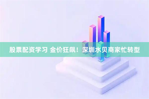 股票配资学习 金价狂飙！深圳水贝商家忙转型
