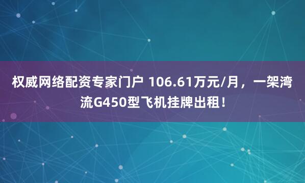 权威网络配资专家门户 106.61万元/月，一架湾流G450型飞机挂牌出租！