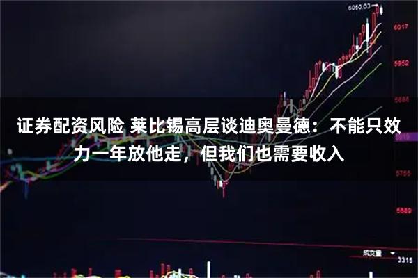 证券配资风险 莱比锡高层谈迪奥曼德：不能只效力一年放他走，但我们也需要收入