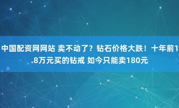 中国配资网网站 卖不动了？钻石价格大跌！十年前1.8万元买的钻戒 如今只能卖180元
