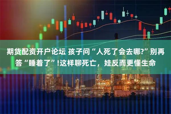 期货配资开户论坛 孩子问“人死了会去哪?”别再答“睡着了”!这样聊死亡，娃反而更懂生命