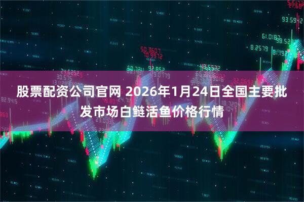股票配资公司官网 2026年1月24日全国主要批发市场白鲢活鱼价格行情