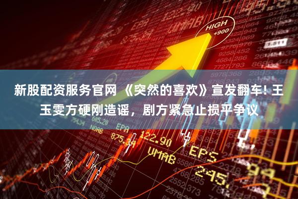 新股配资服务官网 《突然的喜欢》宣发翻车! 王玉雯方硬刚造谣，剧方紧急止损平争议