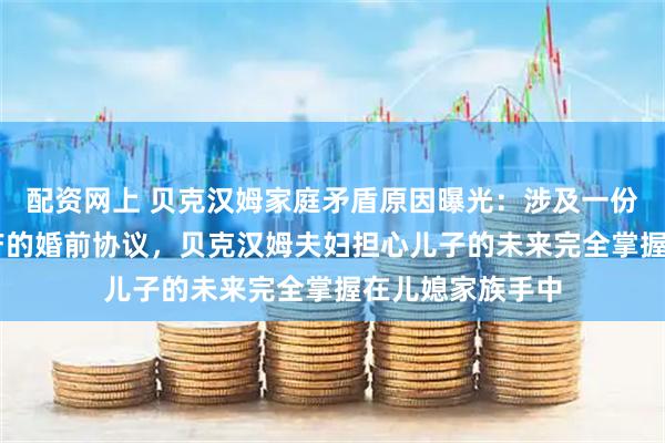 配资网上 贝克汉姆家庭矛盾原因曝光：涉及一份约16亿美元家产的婚前协议，贝克汉姆夫妇担心儿子的未来完全掌握在儿媳家族手中