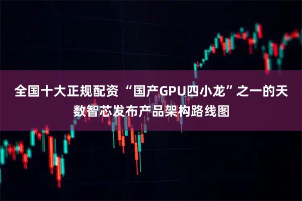 全国十大正规配资 “国产GPU四小龙”之一的天数智芯发布产品架构路线图