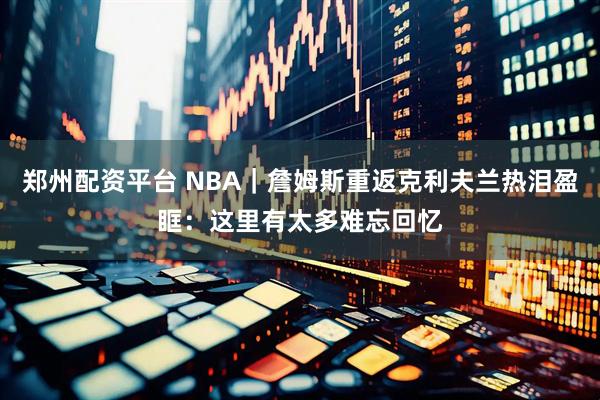 郑州配资平台 NBA｜詹姆斯重返克利夫兰热泪盈眶：这里有太多难忘回忆