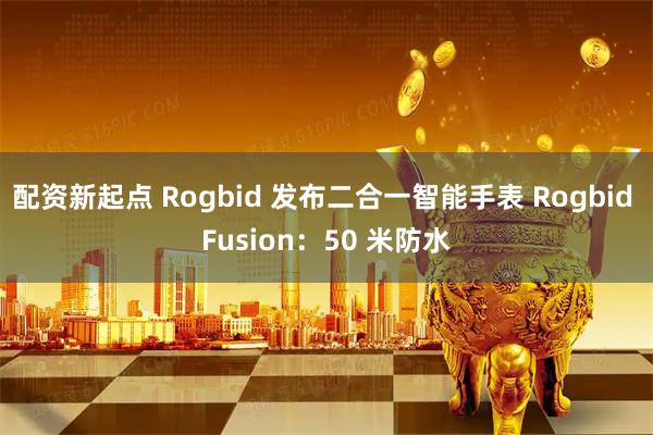配资新起点 Rogbid 发布二合一智能手表 Rogbid Fusion：50 米防水