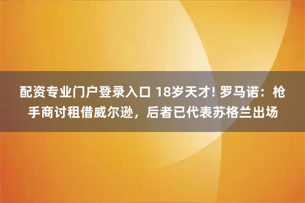 配资专业门户登录入口 18岁天才! 罗马诺：枪手商讨租借威尔逊，后者已代表苏格兰出场