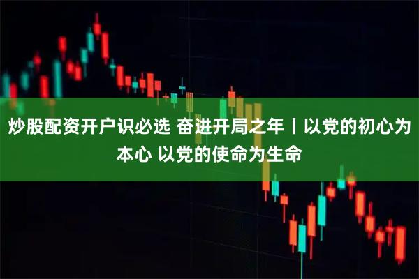 炒股配资开户识必选 奋进开局之年丨以党的初心为本心 以党的使命为生命