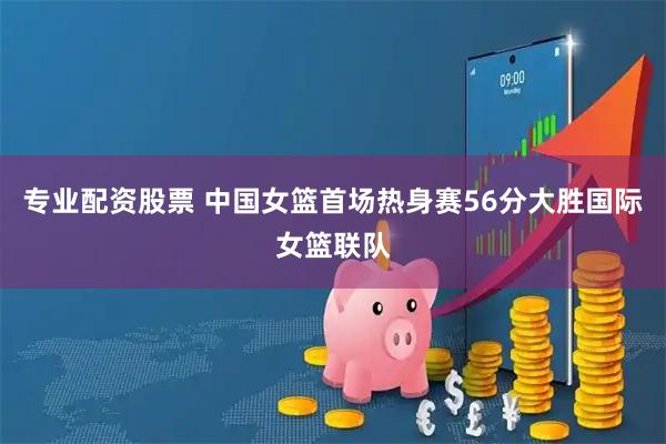 专业配资股票 中国女篮首场热身赛56分大胜国际女篮联队
