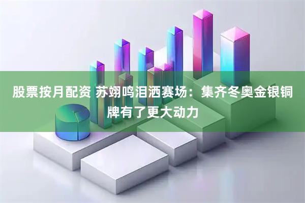 股票按月配资 苏翊鸣泪洒赛场：集齐冬奥金银铜牌有了更大动力