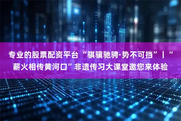 专业的股票配资平台 “骐骥驰骋·势不可挡”丨“薪火相传黄河口”非遗传习大课堂邀您来体验