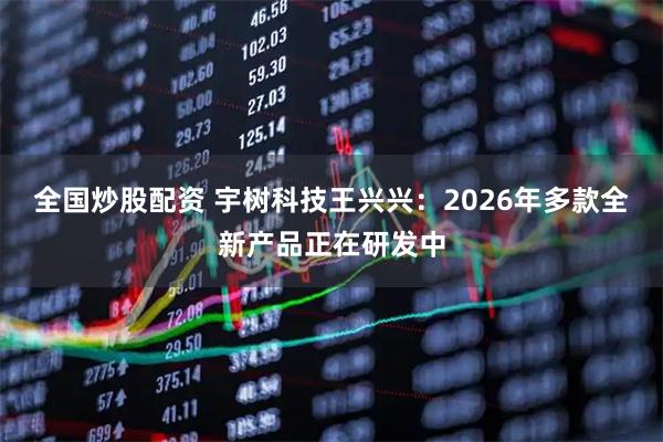 全国炒股配资 宇树科技王兴兴：2026年多款全新产品正在研发中