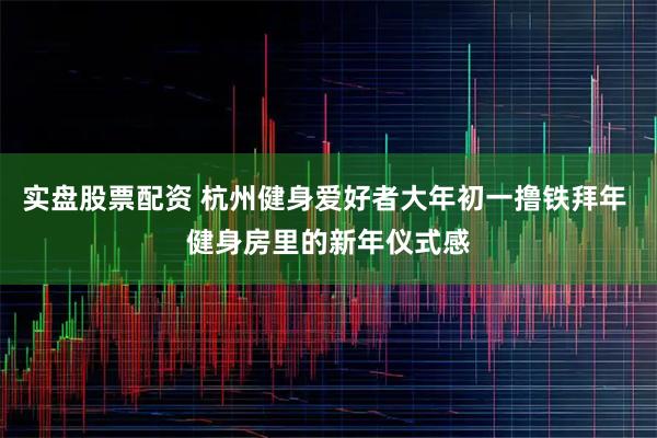 实盘股票配资 杭州健身爱好者大年初一撸铁拜年 健身房里的新年仪式感