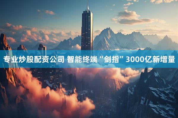 专业炒股配资公司 智能终端“剑指”3000亿新增量
