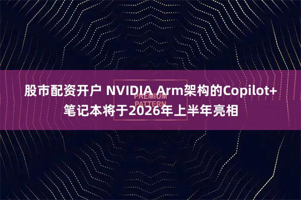 股市配资开户 NVIDIA Arm架构的Copilot+笔记本将于2026年上半年亮相