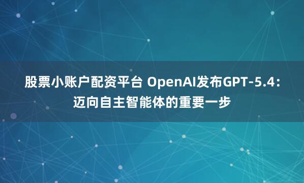 股票小账户配资平台 OpenAI发布GPT-5.4：迈向自主智能体的重要一步