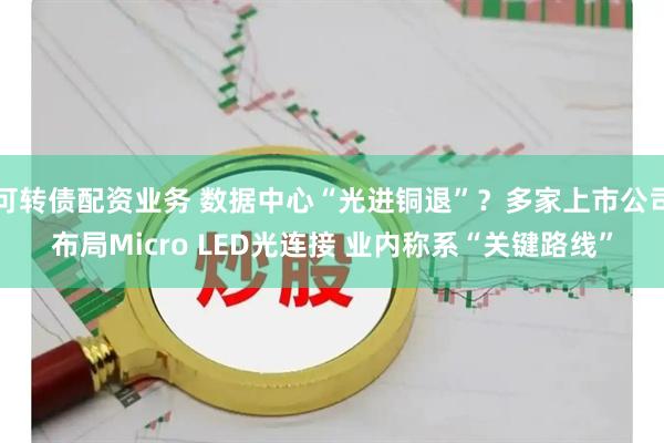 可转债配资业务 数据中心“光进铜退”？多家上市公司布局Micro LED光连接 业内称系“关键路线”