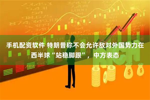 手机配资软件 特朗普称不会允许敌对外国势力在西半球“站稳脚跟”，中方表态