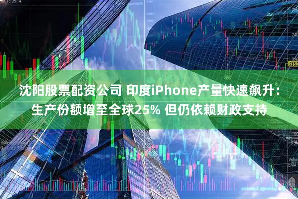 沈阳股票配资公司 印度iPhone产量快速飙升：生产份额增至全球25% 但仍依赖财政支持