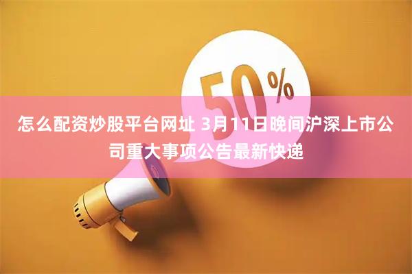 怎么配资炒股平台网址 3月11日晚间沪深上市公司重大事项公告最新快递