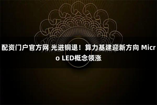 配资门户官方网 光进铜退！算力基建迎新方向 Micro LED概念领涨