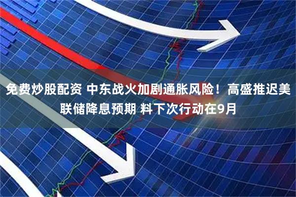 免费炒股配资 中东战火加剧通胀风险！高盛推迟美联储降息预期 料下次行动在9月