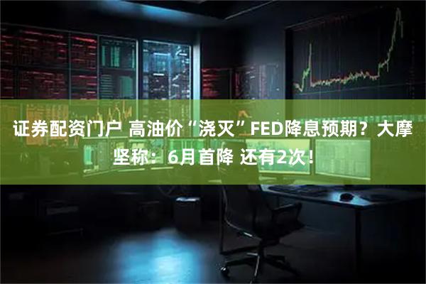 证券配资门户 高油价“浇灭”FED降息预期？大摩坚称：6月首降 还有2次！