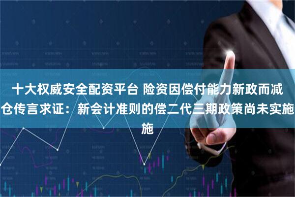 十大权威安全配资平台 险资因偿付能力新政而减仓传言求证：新会计准则的偿二代三期政策尚未实施