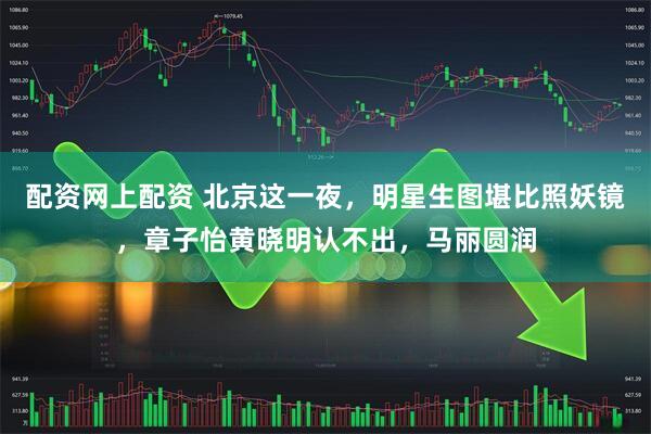 配资网上配资 北京这一夜,明星生图堪比照妖镜,章子怡黄晓明认不出,马丽圆润