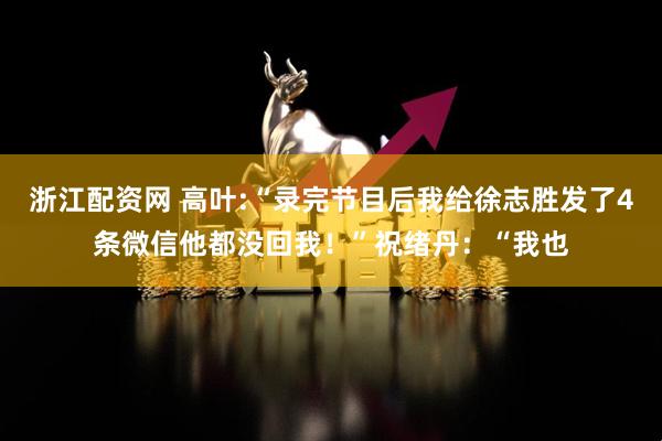 浙江配资网 高叶:“录完节目后我给徐志胜发了4条微信他都没回我!”祝绪丹:“我也