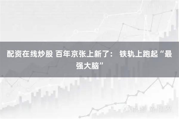 配资在线炒股 百年京张上新了： 铁轨上跑起“最强大脑”