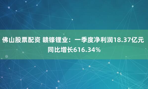 佛山股票配资 赣锋锂业：一季度净利润18.37亿元 同比增长616.34%