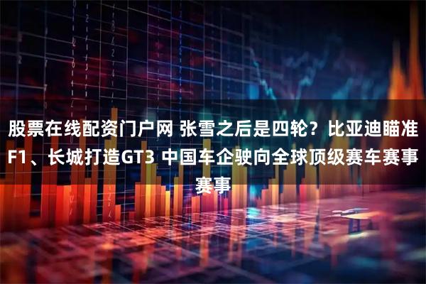 股票在线配资门户网 张雪之后是四轮？比亚迪瞄准F1、长城打造GT3 中国车企驶向全球顶级赛车赛事