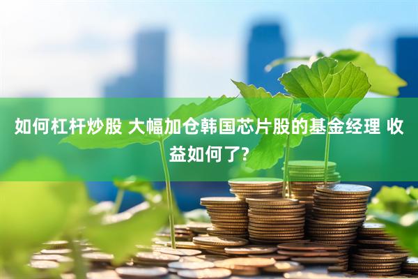 如何杠杆炒股 大幅加仓韩国芯片股的基金经理 收益如何了?