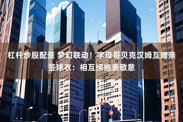 杠杆炒股配资 梦幻联动！字母哥贝克汉姆互赠亲签球衣：相互拥抱表敬意