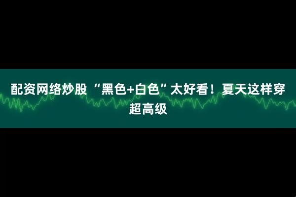 配资网络炒股 “黑色+白色”太好看！夏天这样穿超高级
