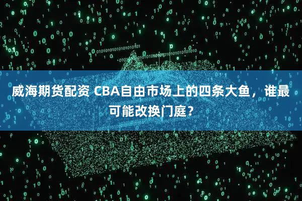威海期货配资 CBA自由市场上的四条大鱼，谁最可能改换门庭？