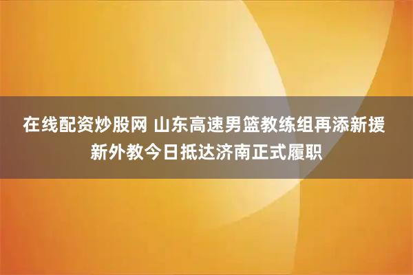 在线配资炒股网 山东高速男篮教练组再添新援 新外教今日抵达济南正式履职