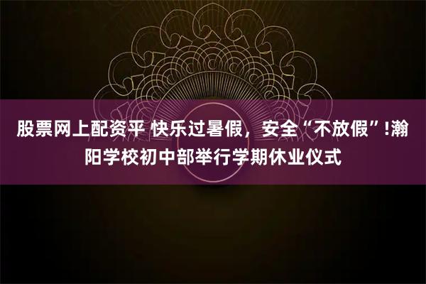股票网上配资平 快乐过暑假，安全“不放假”!瀚阳学校初中部举行学期休业仪式