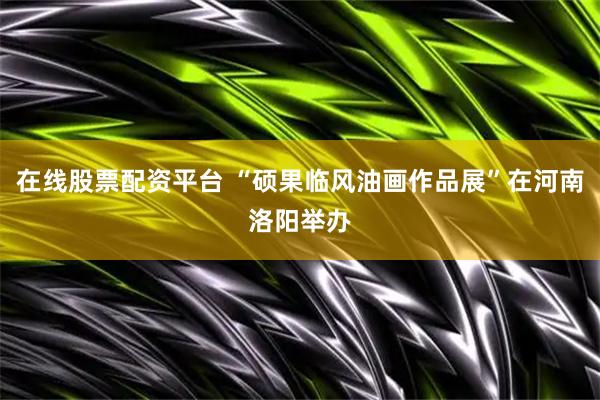 在线股票配资平台 “硕果临风油画作品展”在河南洛阳举办