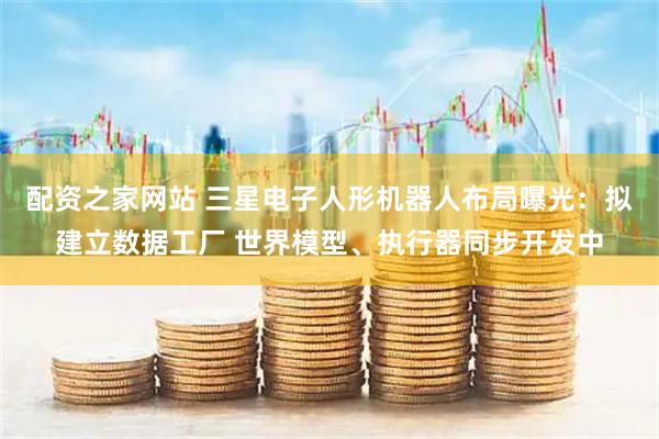 配资之家网站 三星电子人形机器人布局曝光：拟建立数据工厂 世界模型、执行器同步开发中